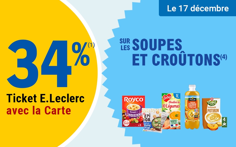 Le mercredi 17 décembre , profitez de 34 % en tickets E.Leclerc avec la Carte* sur les Soupes et Croûtons (1).   Mentions Légales : (1) Hors produits Eco+ et C'est qui le Patron. *Carte E.Leclerc 100% gratuite et disponible immédiatement. Offre en Tickets E.Leclerc non cumulable avec des produits de la même gamme bénéficiant d'un autre Ticket E.Leclerc ou d'une autre promotion. Bon d'achat réservé aux porteurs de la Carte E.Leclerc, sur présentation en caisse de la Carte E.Leclerc et valable dès le lendemain de son obtention, cumulable sur la Carte E.Leclerc et utilisable sur tous les produits de l'ensemble des centres E.Leclerc participant au programme de fidélité. Les offres bénéficiant d'un Ticket E.Leclerc sont limitées à 15 produits par foyer par opération. Offre réservée à une consommation personnelle. Le magasin se réserve le droit de refuser toute demande d'une quantité supérieure aux besoins habituels généralement constatés pour une consommation personnelle. Offre interdite à la revente. Pour votre santé, mangez au moins cinq fruits et légumes par jour . www.mangerbouger.fr.