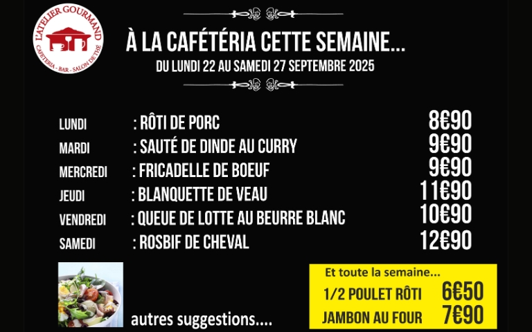 a la cafeteria cette semaine , du 2 2au 2 7septembre : lundi rôti de porc à 8.90€, mardi sauté de dinde au curry à 9.90€, mercredi fricadelle de boeuf à 9.90€, jeudi blanquette de veau 11.90€, vendredi queue de lotte au beurre blanc à 10.90€, samedi risbif de cheval à 12.90€ et toute la semaine 1/2 poulet rôti à 6.50e et jambon au four 7.90€