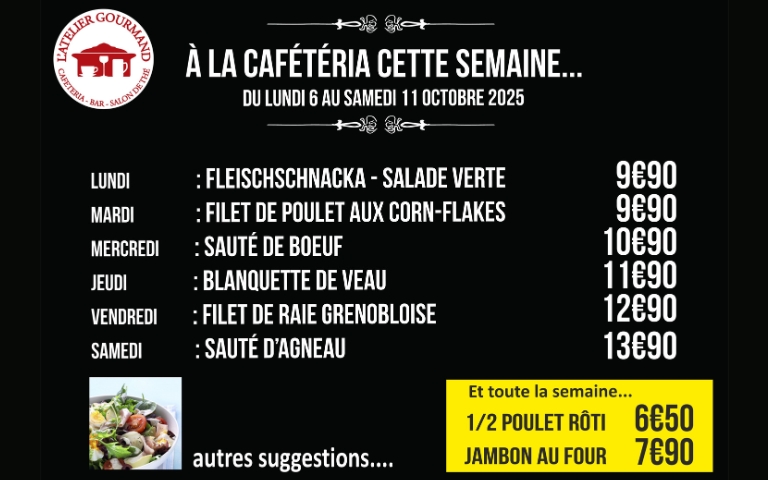 a la cafeteria cette semaine du lundi 6 au samedi 11 octobre 2025 lundi : fleischnacka - salade verte 9.90€ mardi : filet de poulet aux corn-flackes 9.90€ mercredi : sauté de boeuf 10.90e jeudi blanquette de veau  11.90€ vendredi : filet de raie grenobloise 12.90€ samedi : sauté d'agneau 13.90 et toute la semaine  1/2 poulet rôti 6.50€ jambon au four : 7.90€
