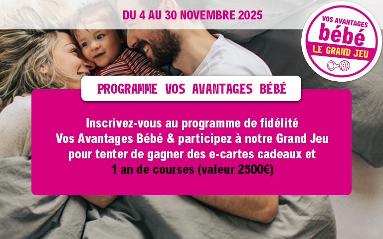 du 4 au 30 novembre 2025. vos avantages bébé, le grand jeu ! inscrivez vous au programme de fidélité vos avantages bébé & participez à notre Grand jeu pour tenter de gagner des E-cartes cadeaux et 1 an de courses ( valeur 2500 €) 