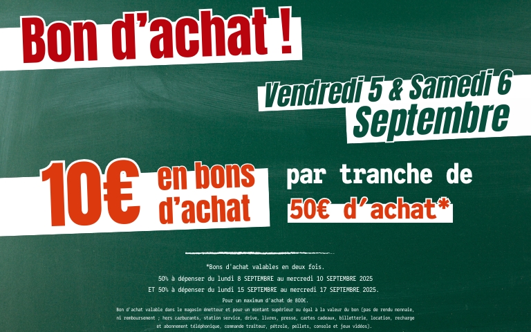 Bon d'achat, vendredi 5 et samedi 6 septembre 2025, profitez de 10 euros en bon d'achat par tranche de 50 euros d'achat. Bons valables en deux fois. 50% à dépenser du lundi 8 au mercredi 10 septembre 2025 et 50% à dépenser du lundi 15 au mercredi 17 septembre 2025. Pour un montant d'achat de 800 euros. Bon d'achat valable dans le magasin émetteur et pour un montant supérieur ou égal à la valeur du bon (pas de rendu monnaie, ni remboursement ; hors carburants, station service, drive, livres, presse, cartes cadeaux, billetterie, location, recharge et abonnement téléphonique, commande traiteur, pétrole, pellets, console et jeux vidéos). 