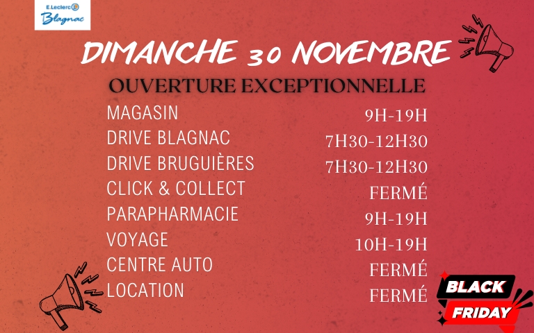 📣⚠️ 𝐎𝐔𝐕𝐄𝐑𝐓𝐔𝐑𝐄 𝐄𝐗𝐂𝐄𝐏𝐓𝐈𝐎𝐍𝐍𝐄𝐋𝐋𝐄 - 𝐃𝐈𝐌𝐀𝐍𝐂𝐇𝐄 𝐁𝐋𝐀𝐂𝐊 𝐅𝐑𝐈𝐃𝐀𝐘⚠️📣 Votre magasin E.Leclerc Blagnac sera 𝐨𝐮𝐯𝐞𝐫𝐭 exceptionnellement le Dimanche 30 Novembre de 𝟗𝐡 à 𝟏𝟗𝐡 ! Plus d’infos ici 👇 🔔 Nos 𝐃𝐫𝐢𝐯𝐞𝐬 de 𝐁𝐥𝐚𝐠𝐧𝐚𝐜 et 𝐁𝐫𝐮𝐠𝐮𝐢è𝐫𝐞𝐬 seront ouverts de 𝟕𝐡𝟑𝟎 à 𝟏𝟐𝐡𝟑𝟎 🔔 Notre 𝐏𝐚𝐫𝐚𝐩𝐡𝐚𝐫𝐦𝐚𝐜𝐢𝐞 sera ouverte de 𝟗𝐡 à 𝟏𝟗𝐡 🔔 𝐄.𝐋𝐞𝐜𝐥𝐞𝐫𝐜 𝐕𝐨𝐲𝐚𝐠𝐞𝐬 sera ouvert de 𝟏𝟎𝐡 à 𝟏𝟗𝐡 🔕 Notre 𝐂𝐞𝐧𝐭𝐫𝐞 𝐀𝐮𝐭𝐨, notre 𝐋𝐨𝐜𝐚𝐭𝐢𝐨𝐧 et notre 𝐂𝐥𝐢𝐜𝐤 & 𝐂𝐨𝐥𝐥𝐞𝐜𝐭 seront 𝗳𝗲𝗿𝗺é𝐬
